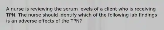 A nurse is reviewing the serum levels of a client who is receiving TPN. The nurse should identify which of the following lab findings is an adverse effects of the TPN?