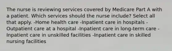 The nurse is reviewing services covered by Medicare Part A with a patient. Which services should the nurse include? Select all that apply. -Home health care -Inpatient care in hospitals -Outpatient care at a hospital -Inpatient care in long-term care -Inpatient care in unskilled facilities -Inpatient care in skilled nursing facilities