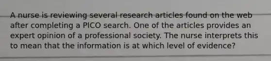 A nurse is reviewing several research articles found on the web after completing a PICO search. One of the articles provides an expert opinion of a professional society. The nurse interprets this to mean that the information is at which level of evidence?