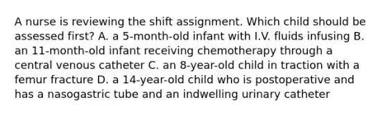 A nurse is reviewing the shift assignment. Which child should be assessed first? A. a 5-month-old infant with I.V. fluids infusing B. an 11-month-old infant receiving chemotherapy through a central venous catheter C. an 8-year-old child in traction with a femur fracture D. a 14-year-old child who is postoperative and has a nasogastric tube and an indwelling urinary catheter