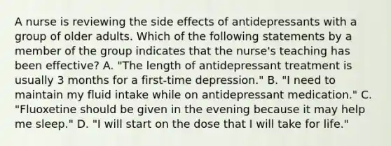 A nurse is reviewing the side effects of antidepressants with a group of older adults. Which of the following statements by a member of the group indicates that the nurse's teaching has been effective? A. "The length of antidepressant treatment is usually 3 months for a first-time depression." B. "I need to maintain my fluid intake while on antidepressant medication." C. "Fluoxetine should be given in the evening because it may help me sleep." D. "I will start on the dose that I will take for life."