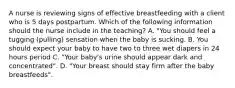 A nurse is reviewing signs of effective breastfeeding with a client who is 5 days postpartum. Which of the following information should the nurse include in the teaching? A. "You should feel a tugging (pulling) sensation when the baby is sucking. B. You should expect your baby to have two to three wet diapers in 24 hours period C. "Your baby's urine should appear dark and concentrated". D. "Your breast should stay firm after the baby breastfeeds".