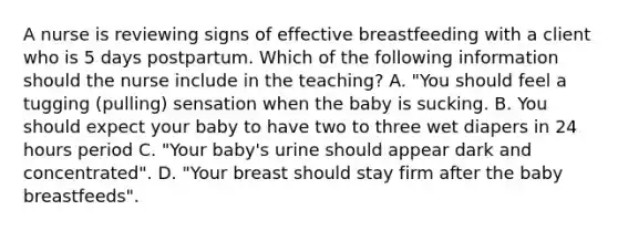 A nurse is reviewing signs of effective breastfeeding with a client who is 5 days postpartum. Which of the following information should the nurse include in the teaching? A. "You should feel a tugging (pulling) sensation when the baby is sucking. B. You should expect your baby to have two to three wet diapers in 24 hours period C. "Your baby's urine should appear dark and concentrated". D. "Your breast should stay firm after the baby breastfeeds".