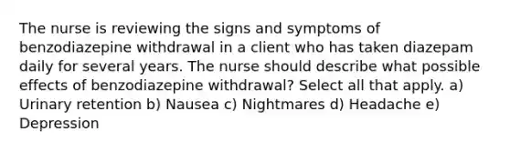 The nurse is reviewing the signs and symptoms of benzodiazepine withdrawal in a client who has taken diazepam daily for several years. The nurse should describe what possible effects of benzodiazepine withdrawal? Select all that apply. a) Urinary retention b) Nausea c) Nightmares d) Headache e) Depression