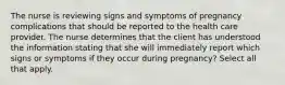 The nurse is reviewing signs and symptoms of pregnancy complications that should be reported to the health care provider. The nurse determines that the client has understood the information stating that she will immediately report which signs or symptoms if they occur during pregnancy? Select all that apply.