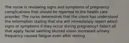 The nurse is reviewing signs and symptoms of pregnancy complications that should be reported to the health care provider. The nurse determines that the client has understood the information stating that she will immediately report which signs or symptoms if they occur during pregnancy? Select all that apply. facial swelling blurred vision increased urinary frequency nausea fatigue even after resting