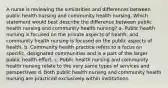 A nurse is reviewing the similarities and differences between public health nursing and community health nursing. Which statement would best describe the difference between public health nursing and community health nursing? a. Public health nursing is focused on the private aspects of health, and community health nursing is focused on the public aspects of health. b. Community health practice refers to a focus on specific, designated communities and is a part of the larger public health effort. c. Public health nursing and community health nursing relate to the very same types of services and perspectives d. Both public health nursing and community health nursing are practiced exclusively within institutions.