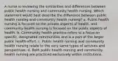 A nurse is reviewing the similarities and differences between public health nursing and community health nursing. Which statement would best describe the difference between public health nursing and community health nursing? a. Public health nursing is focused on the private aspects of health, and community health nursing is focused on the public aspects of health. b. Community health practice refers to a focus on specific, designated communities and is a part of the larger public health effort. c. Public health nursing and community health nursing relate to the very same types of services and perspectives. d. Both public health nursing and community health nursing are practiced exclusively within institutions.