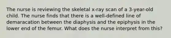 The nurse is reviewing the skeletal x-ray scan of a 3-year-old child. The nurse finds that there is a well-defined line of demaracation between the diaphysis and the epiphysis in the lower end of the femur. What does the nurse interpret from this?