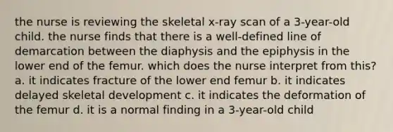 the nurse is reviewing the skeletal x-ray scan of a 3-year-old child. the nurse finds that there is a well-defined line of demarcation between the diaphysis and the epiphysis in the lower end of the femur. which does the nurse interpret from this? a. it indicates fracture of the lower end femur b. it indicates delayed skeletal development c. it indicates the deformation of the femur d. it is a normal finding in a 3-year-old child