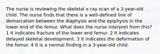 The nurse is reviewing the skeletal x-ray scan of a 3-year-old child. The nurse finds that there is a well-defined line of demarcation between the diaphysis and the epiphysis in the lower end of the femur. What does the nurse interpret from this? 1 It indicates fracture of the lower end femur. 2 It indicates delayed skeletal development. 3 It indicates the deformation of the femur. 4 It is a normal finding in a 3-year-old child.