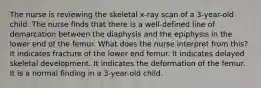 The nurse is reviewing the skeletal x-ray scan of a 3-year-old child. The nurse finds that there is a well-defined line of demarcation between the diaphysis and the epiphysis in the lower end of the femur. What does the nurse interpret from this? It indicates fracture of the lower end femur. It indicates delayed skeletal development. It indicates the deformation of the femur. It is a normal finding in a 3-year-old child.