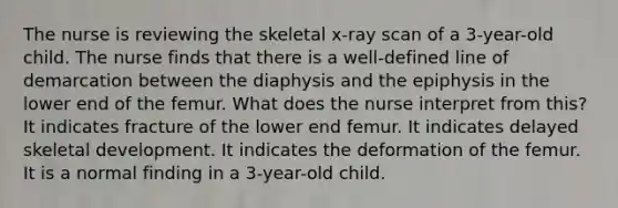 The nurse is reviewing the skeletal x-ray scan of a 3-year-old child. The nurse finds that there is a well-defined line of demarcation between the diaphysis and the epiphysis in the lower end of the femur. What does the nurse interpret from this? It indicates fracture of the lower end femur. It indicates delayed skeletal development. It indicates the deformation of the femur. It is a normal finding in a 3-year-old child.