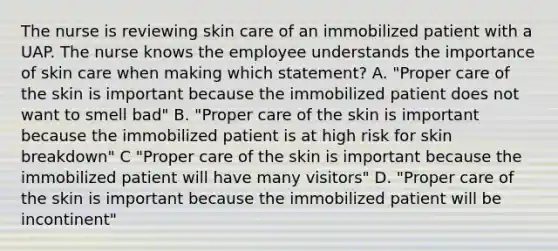 The nurse is reviewing skin care of an immobilized patient with a UAP. The nurse knows the employee understands the importance of skin care when making which statement? A. "Proper care of the skin is important because the immobilized patient does not want to smell bad" B. "Proper care of the skin is important because the immobilized patient is at high risk for skin breakdown" C "Proper care of the skin is important because the immobilized patient will have many visitors" D. "Proper care of the skin is important because the immobilized patient will be incontinent"