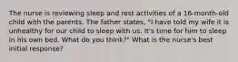 The nurse is reviewing sleep and rest activities of a 16-month-old child with the parents. The father states, "I have told my wife it is unhealthy for our child to sleep with us. It's time for him to sleep in his own bed. What do you think?" What is the nurse's best initial response?