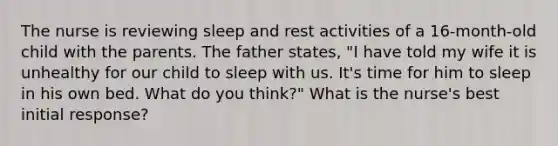 The nurse is reviewing sleep and rest activities of a 16-month-old child with the parents. The father states, "I have told my wife it is unhealthy for our child to sleep with us. It's time for him to sleep in his own bed. What do you think?" What is the nurse's best initial response?