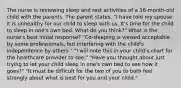 The nurse is reviewing sleep and rest activities of a 16-month-old child with the parents. The parent states, "I have told my spouse it is unhealthy for our child to sleep with us. It's time for the child to sleep in one's own bed. What do you think?" What is the nurse's best initial response? "Co-sleeping is viewed acceptable by some professionals, but interfering with the child's independence by others." "I will note this in your child's chart for the healthcare provider to see." "Have you thought about just trying to let your child sleep in one's own bed to see how it goes?" "It must be difficult for the two of you to both feel strongly about what is best for you and your child."