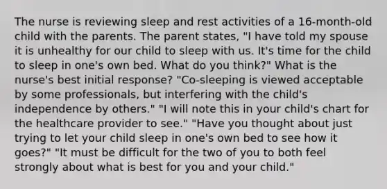 The nurse is reviewing sleep and rest activities of a 16-month-old child with the parents. The parent states, "I have told my spouse it is unhealthy for our child to sleep with us. It's time for the child to sleep in one's own bed. What do you think?" What is the nurse's best initial response? "Co-sleeping is viewed acceptable by some professionals, but interfering with the child's independence by others." "I will note this in your child's chart for the healthcare provider to see." "Have you thought about just trying to let your child sleep in one's own bed to see how it goes?" "It must be difficult for the two of you to both feel strongly about what is best for you and your child."