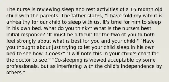 The nurse is reviewing sleep and rest activities of a 16-month-old child with the parents. The father states, "I have told my wife it is unhealthy for our child to sleep with us. It's time for him to sleep in his own bed. What do you think?" What is the nurse's best initial response? "It must be difficult for the two of you to both feel strongly about what is best for you and your child." "Have you thought about just trying to let your child sleep in his own bed to see how it goes?" "I will note this in your child's chart for the doctor to see." "Co-sleeping is viewed acceptable by some professionals, but as interfering with the child's independence by others."