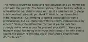 The nurse is reviewing sleep and rest activities of a 16-month-old child with the parents. The father states, "I have told my wife it is unhealthy for our child to sleep with us. It's time for him to sleep in his own bed. What do you think?" What is the nurse's best initial response? "Co-sleeping is viewed acceptable by some professionals, but as interfering with the child's independence by others." "It must be difficult for the two of you to both feel strongly about what is best for you and your child." "Have you thought about just trying to let your child sleep in his own bed to see how it goes?" "I will note this in your child's chart for the doctor to see."