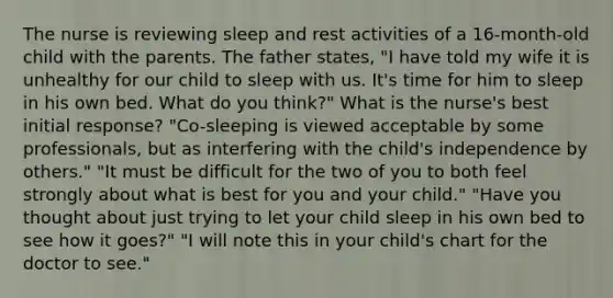 The nurse is reviewing sleep and rest activities of a 16-month-old child with the parents. The father states, "I have told my wife it is unhealthy for our child to sleep with us. It's time for him to sleep in his own bed. What do you think?" What is the nurse's best initial response? "Co-sleeping is viewed acceptable by some professionals, but as interfering with the child's independence by others." "It must be difficult for the two of you to both feel strongly about what is best for you and your child." "Have you thought about just trying to let your child sleep in his own bed to see how it goes?" "I will note this in your child's chart for the doctor to see."