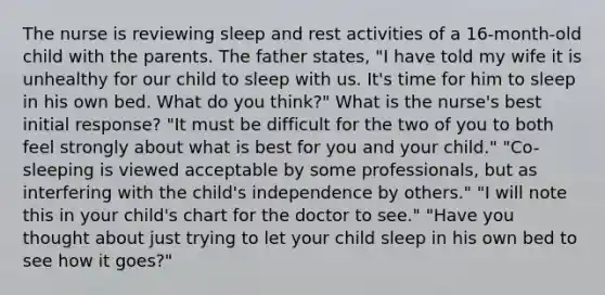 The nurse is reviewing sleep and rest activities of a 16-month-old child with the parents. The father states, "I have told my wife it is unhealthy for our child to sleep with us. It's time for him to sleep in his own bed. What do you think?" What is the nurse's best initial response? "It must be difficult for the two of you to both feel strongly about what is best for you and your child." "Co-sleeping is viewed acceptable by some professionals, but as interfering with the child's independence by others." "I will note this in your child's chart for the doctor to see." "Have you thought about just trying to let your child sleep in his own bed to see how it goes?"