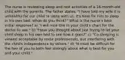 The nurse is reviewing sleep and rest activities of a 16-month-old child with the parents. The father states, "I have told my wife it is unhealthy for our child to sleep with us. It's time for him to sleep in his own bed. What do you think?" What is the nurse's best initial response? a) "I will note this in your child's chart for the doctor to see." b) "Have you thought about just trying to let your child sleep in his own bed to see how it goes?" c) "Co-sleeping is viewed acceptable by some professionals, but interfering with the child's independence by others." d) "It must be difficult for the two of you to both feel strongly about what is best for you and your child."