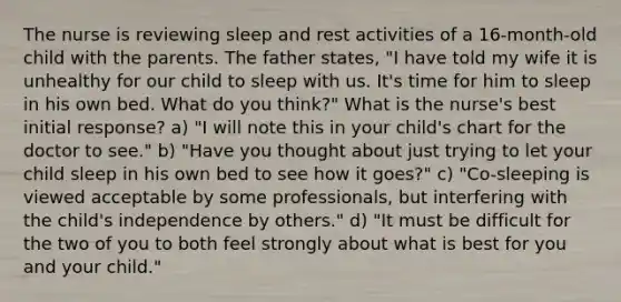 The nurse is reviewing sleep and rest activities of a 16-month-old child with the parents. The father states, "I have told my wife it is unhealthy for our child to sleep with us. It's time for him to sleep in his own bed. What do you think?" What is the nurse's best initial response? a) "I will note this in your child's chart for the doctor to see." b) "Have you thought about just trying to let your child sleep in his own bed to see how it goes?" c) "Co-sleeping is viewed acceptable by some professionals, but interfering with the child's independence by others." d) "It must be difficult for the two of you to both feel strongly about what is best for you and your child."