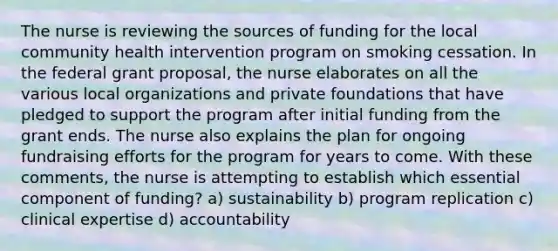 The nurse is reviewing the sources of funding for the local community health intervention program on smoking cessation. In the federal grant proposal, the nurse elaborates on all the various local organizations and private foundations that have pledged to support the program after initial funding from the grant ends. The nurse also explains the plan for ongoing fundraising efforts for the program for years to come. With these comments, the nurse is attempting to establish which essential component of funding? a) sustainability b) program replication c) clinical expertise d) accountability