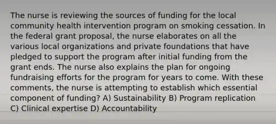 The nurse is reviewing the sources of funding for the local community health intervention program on smoking cessation. In the federal grant proposal, the nurse elaborates on all the various local organizations and private foundations that have pledged to support the program after initial funding from the grant ends. The nurse also explains the plan for ongoing fundraising efforts for the program for years to come. With these comments, the nurse is attempting to establish which essential component of funding? A) Sustainability B) Program replication C) Clinical expertise D) Accountability