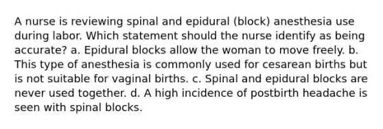 A nurse is reviewing spinal and epidural (block) anesthesia use during labor. Which statement should the nurse identify as being accurate? a. Epidural blocks allow the woman to move freely. b. This type of anesthesia is commonly used for cesarean births but is not suitable for vaginal births. c. Spinal and epidural blocks are never used together. d. A high incidence of postbirth headache is seen with spinal blocks.