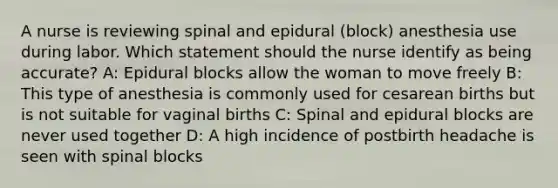 A nurse is reviewing spinal and epidural (block) anesthesia use during labor. Which statement should the nurse identify as being accurate? A: Epidural blocks allow the woman to move freely B: This type of anesthesia is commonly used for cesarean births but is not suitable for vaginal births C: Spinal and epidural blocks are never used together D: A high incidence of postbirth headache is seen with spinal blocks