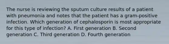 The nurse is reviewing the sputum culture results of a patient with pneumonia and notes that the patient has a gram-positive infection. Which generation of cephalosporin is most appropriate for this type of infection? A. First generation B. Second generation C. Third generation D. Fourth generation