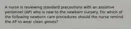 A nurse is reviewing standard precautions with an assistive personnel (AP) who is new to the newborn nursery. For which of the following newborn care procedures should the nurse remind the AP to wear clean gloves?