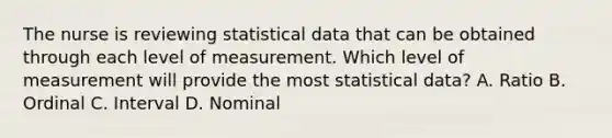 The nurse is reviewing statistical data that can be obtained through each level of measurement. Which level of measurement will provide the most statistical data? A. Ratio B. Ordinal C. Interval D. Nominal