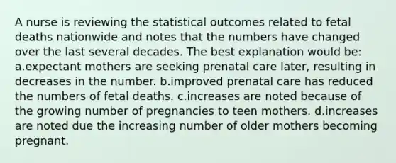 A nurse is reviewing the statistical outcomes related to fetal deaths nationwide and notes that the numbers have changed over the last several decades. The best explanation would be: a.expectant mothers are seeking prenatal care later, resulting in decreases in the number. b.improved prenatal care has reduced the numbers of fetal deaths. c.increases are noted because of the growing number of pregnancies to teen mothers. d.increases are noted due the increasing number of older mothers becoming pregnant.