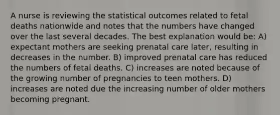 A nurse is reviewing the statistical outcomes related to fetal deaths nationwide and notes that the numbers have changed over the last several decades. The best explanation would be: A) expectant mothers are seeking prenatal care later, resulting in decreases in the number. B) improved prenatal care has reduced the numbers of fetal deaths. C) increases are noted because of the growing number of pregnancies to teen mothers. D) increases are noted due the increasing number of older mothers becoming pregnant.