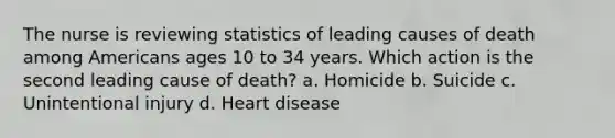 The nurse is reviewing statistics of leading causes of death among Americans ages 10 to 34 years. Which action is the second leading cause of death? a. Homicide b. Suicide c. Unintentional injury d. Heart disease