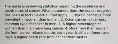 The nurse is reviewing statistics regarding the incidence and death rates of cancer. What statement does the nurse recognize has basis in fact? Select all that apply. 1. Thyroid cancer is more prevalent in women than in men. 2. Colon cancer is the most common type of cancer in men. 3. A higher percentage of women than men have lung cancer. 4. More men than women die from cancer-related deaths each year. 5. African Americans have a higher death rate from cancer than whites.