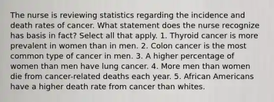 The nurse is reviewing statistics regarding the incidence and death rates of cancer. What statement does the nurse recognize has basis in fact? Select all that apply. 1. Thyroid cancer is more prevalent in women than in men. 2. Colon cancer is the most common type of cancer in men. 3. A higher percentage of women than men have lung cancer. 4. More men than women die from cancer-related deaths each year. 5. <a href='https://www.questionai.com/knowledge/kktT1tbvGH-african-americans' class='anchor-knowledge'>african americans</a> have a higher death rate from cancer than whites.