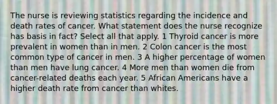 The nurse is reviewing statistics regarding the incidence and death rates of cancer. What statement does the nurse recognize has basis in fact? Select all that apply. 1 Thyroid cancer is more prevalent in women than in men. 2 Colon cancer is the most common type of cancer in men. 3 A higher percentage of women than men have lung cancer. 4 More men than women die from cancer-related deaths each year. 5 African Americans have a higher death rate from cancer than whites.