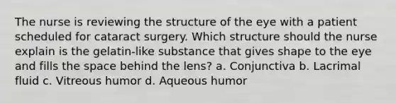 The nurse is reviewing the structure of the eye with a patient scheduled for cataract surgery. Which structure should the nurse explain is the gelatin-like substance that gives shape to the eye and fills the space behind the lens? a. Conjunctiva b. Lacrimal fluid c. Vitreous humor d. Aqueous humor