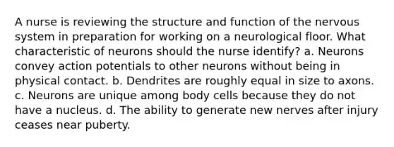 A nurse is reviewing the structure and function of the nervous system in preparation for working on a neurological floor. What characteristic of neurons should the nurse identify? a. Neurons convey action potentials to other neurons without being in physical contact. b. Dendrites are roughly equal in size to axons. c. Neurons are unique among body cells because they do not have a nucleus. d. The ability to generate new nerves after injury ceases near puberty.