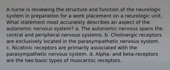 A nurse is reviewing the structure and function of the neurologic system in preparation for a work placement on a neurologic unit. What statement most accurately describes an aspect of <a href='https://www.questionai.com/knowledge/kMqcwgxBsH-the-autonomic-nervous-system' class='anchor-knowledge'>the autonomic <a href='https://www.questionai.com/knowledge/kThdVqrsqy-nervous-system' class='anchor-knowledge'>nervous system</a></a>? a. The autonomic nervous spans the central and peripheral nervous systems. b. Cholinergic receptors are exclusively located in the parasympathetic nervous system. c. Nicotinic receptors are primarily associated with the parasympathetic nervous system. d. Alpha- and beta-receptors are the two basic types of muscarinic receptors.