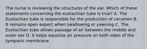 The nurse is reviewing the structures of the ear. Which of these statements concerning <a href='https://www.questionai.com/knowledge/ky9y1VRXN8-the-eu' class='anchor-knowledge'>the eu</a>stachian tube is true? A. The Eustachian tube is responsible for the production of cerumen B. It remains open expect when swallowing or yawning C. The Eustachian tube allows passage of air between the middle and outer ear D. It helps equalize air pressure on both sides of the tympanic membrane