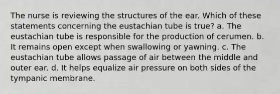 The nurse is reviewing the structures of the ear. Which of these statements concerning the eustachian tube is true? a. The eustachian tube is responsible for the production of cerumen. b. It remains open except when swallowing or yawning. c. The eustachian tube allows passage of air between the middle and outer ear. d. It helps equalize air pressure on both sides of the tympanic membrane.