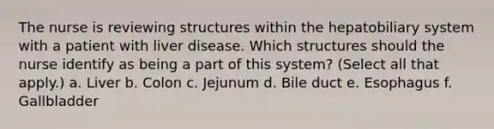 The nurse is reviewing structures within the hepatobiliary system with a patient with liver disease. Which structures should the nurse identify as being a part of this system? (Select all that apply.) a. Liver b. Colon c. Jejunum d. Bile duct e. Esophagus f. Gallbladder