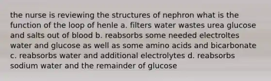 the nurse is reviewing the structures of nephron what is the function of the loop of henle a. filters water wastes urea glucose and salts out of blood b. reabsorbs some needed electroltes water and glucose as well as some amino acids and bicarbonate c. reabsorbs water and additional electrolytes d. reabsorbs sodium water and the remainder of glucose