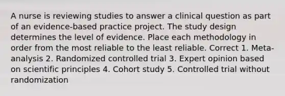 A nurse is reviewing studies to answer a clinical question as part of an evidence-based practice project. The study design determines the level of evidence. Place each methodology in order from the most reliable to the least reliable. Correct 1. Meta-analysis 2. Randomized controlled trial 3. Expert opinion based on scientific principles 4. Cohort study 5. Controlled trial without randomization