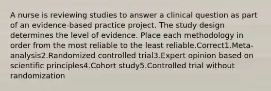 A nurse is reviewing studies to answer a clinical question as part of an evidence-based practice project. The study design determines the level of evidence. Place each methodology in order from the most reliable to the least reliable.Correct1.Meta-analysis2.Randomized controlled trial3.Expert opinion based on scientific principles4.Cohort study5.Controlled trial without randomization